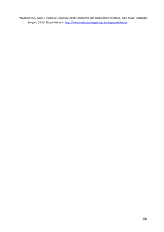 WAISELFISZ, Julio J. Mapa da violência 2010: anatomia dos homicídios no Brasil. São Paulo: Instituto
Sangari, 2010. Disponível em: http://www.institutosangari.org.br/mapadaviolencia
46
 