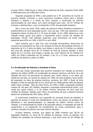 os anos 1995 a 1998 houve o maior índice (próximo de 0,6), enquanto entre 2005
a 2008 decresceu de 0,566 para 0,544.
Segundo projeções do IPEA o país poderá ser a 5ª. economia do mundo na
próxima década. Contudo, a nova conjuntura brasileira coloca para o Estado
brasileiro o desafio e a tarefa de fazer avançar a construção de efetivas
oportunidades de vida digna, com plena proteção para mais de 63 milhões de
crianças e adolescentes, o que corresponde a 33% da população brasileira.
Até o início dos anos 1970, dados da estrutura etária brasileira revelavam a
predominância de uma população jovem, uma vez que 53% dos brasileiros e das
brasileiras estava na faixa de 0 a 19 anos de idade. Já em 1980, observa-se uma
redução desse grupo que passa a representar pouco menos da metade da
população, 49,6%. Nas décadas seguintes, esse percentual cai ainda mais,
passando para 45% em 1991 e 40,2% no ano 2000.
Cabe salientar que o país vive uma transição demográfica, decorrente do
aumento da expectativa de vida e da redução da taxa de fecundidade feminina. O
segmento de 0 a 5 anos de idade, que chegou a perto de 22 milhões na metade
dos anos 80, atingirá cerca de 15 milhões ao final da próxima década. A faixa
etária de 6 a 14 anos, que chegou a atingir seu nível máximo de 32 milhões em
1990, em 2020 é estimada em 25 milhões. E de 15 a 17 anos, observa-se uma
tendência de declínio a partir de 2020.
2.1 Erradicação da Pobreza e Combate à Fome
Uma das metas assumidas pelo governo brasileiro em relação ao primeiro
objetivo do milênio (ODM), de erradicação da pobreza extrema e da fome, foi a da
redução até 2015 do percentual de pessoas com renda inferior a um dólar per
capita por dia para um quarto do vigente em 1990. No caso brasileiro, havia 25,6%
da população na faixa de pobreza extrema; portanto, em 2007 o Brasil já tinha
atingido a meta de redução para 6,1%, sendo que em 2008 apenas 4,8% de pessoas
estão nessa condição. Dito de outra forma, de 1990 a 2008 a população brasileira
cresceu de 142 para 187 milhões, enquanto a população extremamente pobre, com
renda per capita inferior a ¼ do salário mínimo, decresceu de 36,2 para 8,9
milhões de pessoas. Mantido esse ritmo, há estimativa de que a pobreza extrema
poderá ser erradicada até 2014 (Ipea, 2010).
O crescimento econômico com expansão do mercado formal de trabalho, a
garantia de acesso à renda aos trabalhadores rurais, aos idosos, às pessoas com
deficiência e aos desempregados; os reajustes do salário mínimo acima da
inflação; a universalização da saúde e da educação básica; a ampliação da rede de
saneamento e os programas de transferência de renda contribuíram para a
contínua redução da pobreza nas duas últimas décadas.
Cumpre destacar, contudo, que dados de 2008 mostram que 28,7% da
população brasileira, ou cerca de 54 milhões de pessoas, vivem na pobreza (19
milhões em condições de extrema pobreza), o que inclui cerca de 25 milhões de
8
 