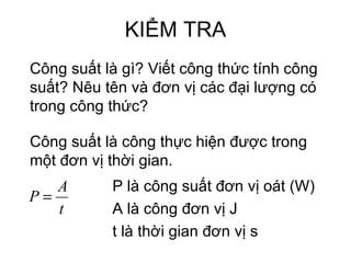 KIỂM TRA Công suất là gì? Viết công thức tính công suất? Nêu tên và đơn vị các đại lượng có trong công thức? Công suất là công thực hiện được trong một đơn vị thời gian. P là công suất đơn vị oát (W) A là công đơn vị J t là thời gian đơn vị s 
