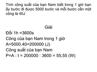 Tính công suất của bạn Nam biết trong 1 giờ bạn ấy bước đi được 5000 bước và mỗi bước cần một công là 40J Giải Đổi 1h =3600s Công của bạn Nam trong 1 giờ A=5000.40=200000 (J) Công suất của bạn Nam P=A : t = 200000 : 3600 = 55,55 (W) 
