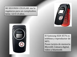 MI SEGUNDO CELULAR: me lo
regalaron para un cumpleaños,
tenia 12 0 13 años.
El Samsung SGH-X576 es
teléfono y reproductor de
MP3.
Posee tarjeta de memoria
MicroSD. Cámara digital,
video y bluetooth
 