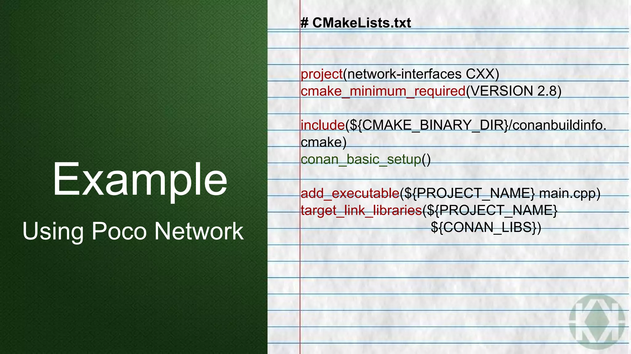 Example
Using Poco Network
# CMakeLists.txt
project(network-interfaces CXX)
cmake_minimum_required(VERSION 2.8)
include(${CMAKE_BINARY_DIR}/conanbuildinfo.
cmake)
conan_basic_setup()
add_executable(${PROJECT_NAME} main.cpp)
target_link_libraries(${PROJECT_NAME}
${CONAN_LIBS})
 