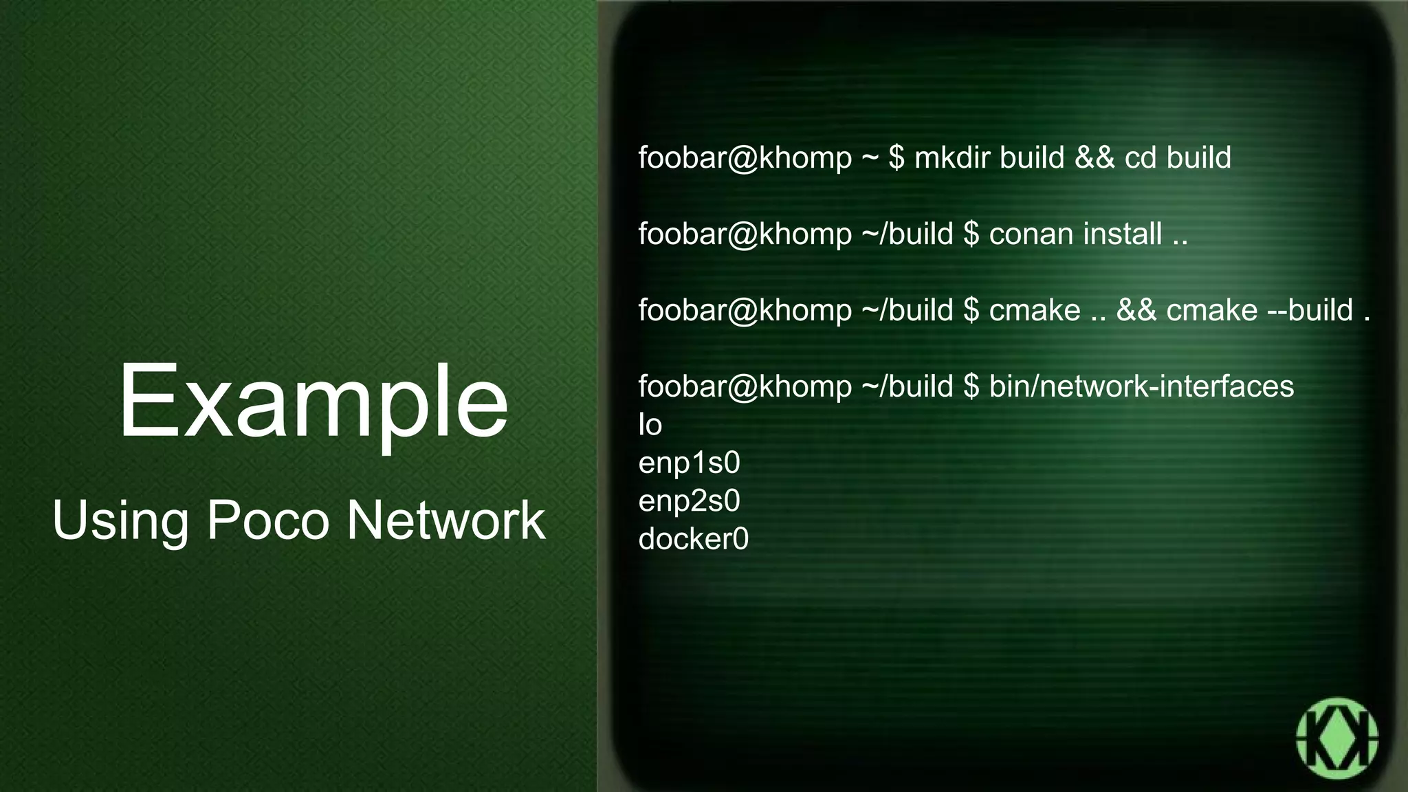 foobar@khomp ~ $ mkdir build && cd build
foobar@khomp ~/build $ conan install ..
foobar@khomp ~/build $ cmake .. && cmake --build .
foobar@khomp ~/build $ bin/network-interfaces
lo
enp1s0
enp2s0
docker0
Example
Using Poco Network
 