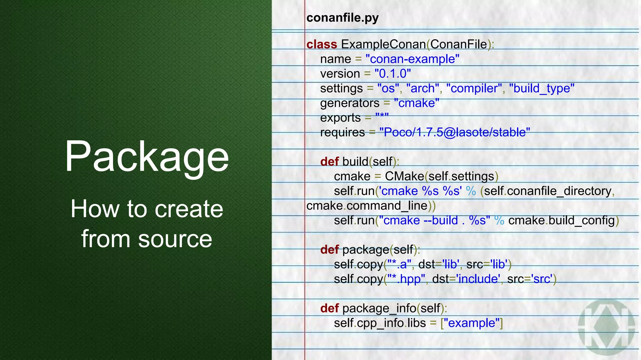 conanfile.py
class ExampleConan(ConanFile):
name = "conan-example"
version = "0.1.0"
settings = "os", "arch", "compiler", "build_type"
generators = "cmake"
exports = "*"
requires = "Poco/1.7.5@lasote/stable"
def build(self):
cmake = CMake(self.settings)
self.run('cmake %s %s' % (self.conanfile_directory,
cmake.command_line))
self.run("cmake --build . %s" % cmake.build_config)
def package(self):
self.copy("*.a", dst='lib', src='lib')
self.copy("*.hpp", dst='include', src='src')
def package_info(self):
self.cpp_info.libs = ["example"]
Package
How to create
from source
 