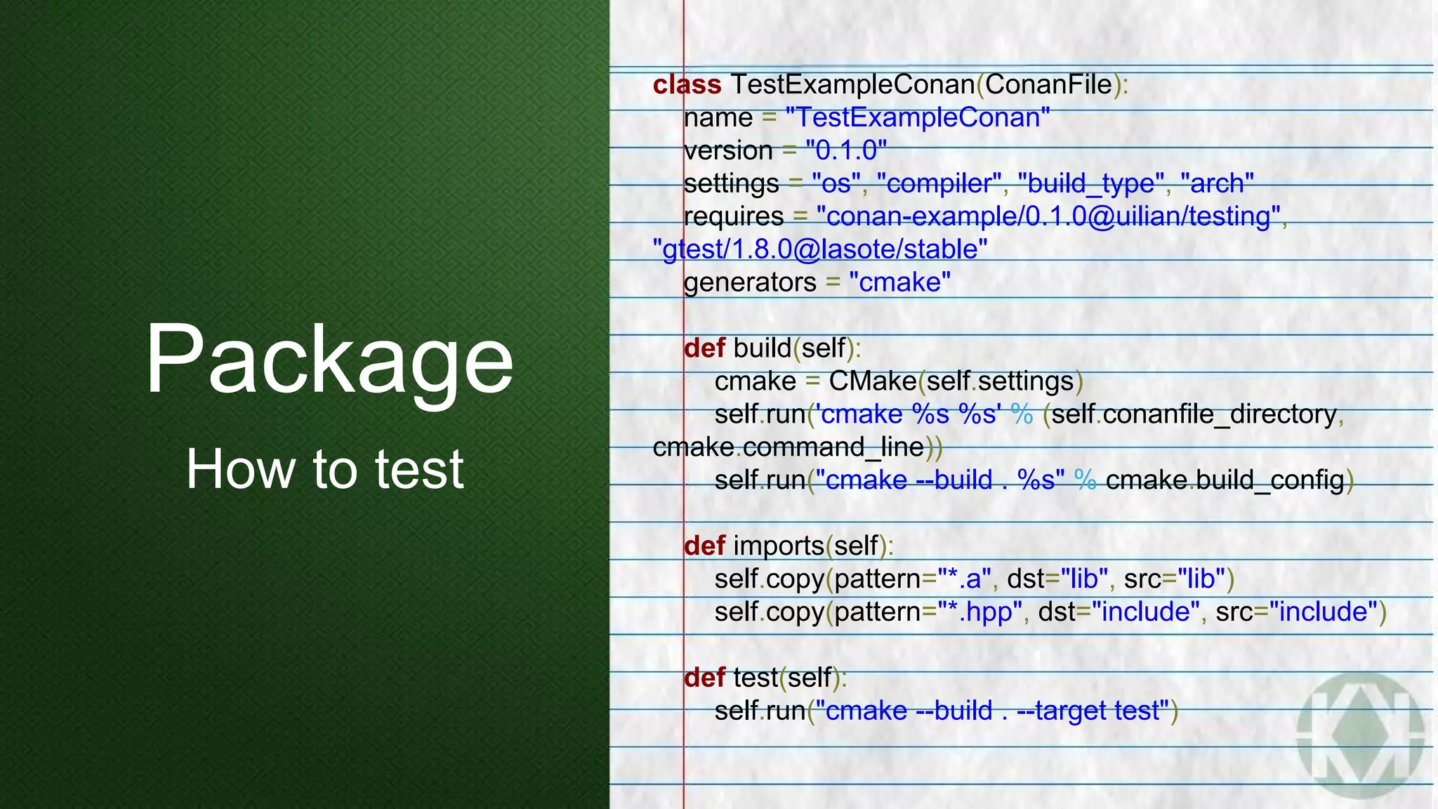Package
How to test
class TestExampleConan(ConanFile):
name = "TestExampleConan"
version = "0.1.0"
settings = "os", "compiler", "build_type", "arch"
requires = "conan-example/0.1.0@uilian/testing",
"gtest/1.8.0@lasote/stable"
generators = "cmake"
def build(self):
cmake = CMake(self.settings)
self.run('cmake %s %s' % (self.conanfile_directory,
cmake.command_line))
self.run("cmake --build . %s" % cmake.build_config)
def imports(self):
self.copy(pattern="*.a", dst="lib", src="lib")
self.copy(pattern="*.hpp", dst="include", src="include")
def test(self):
self.run("cmake --build . --target test")
 