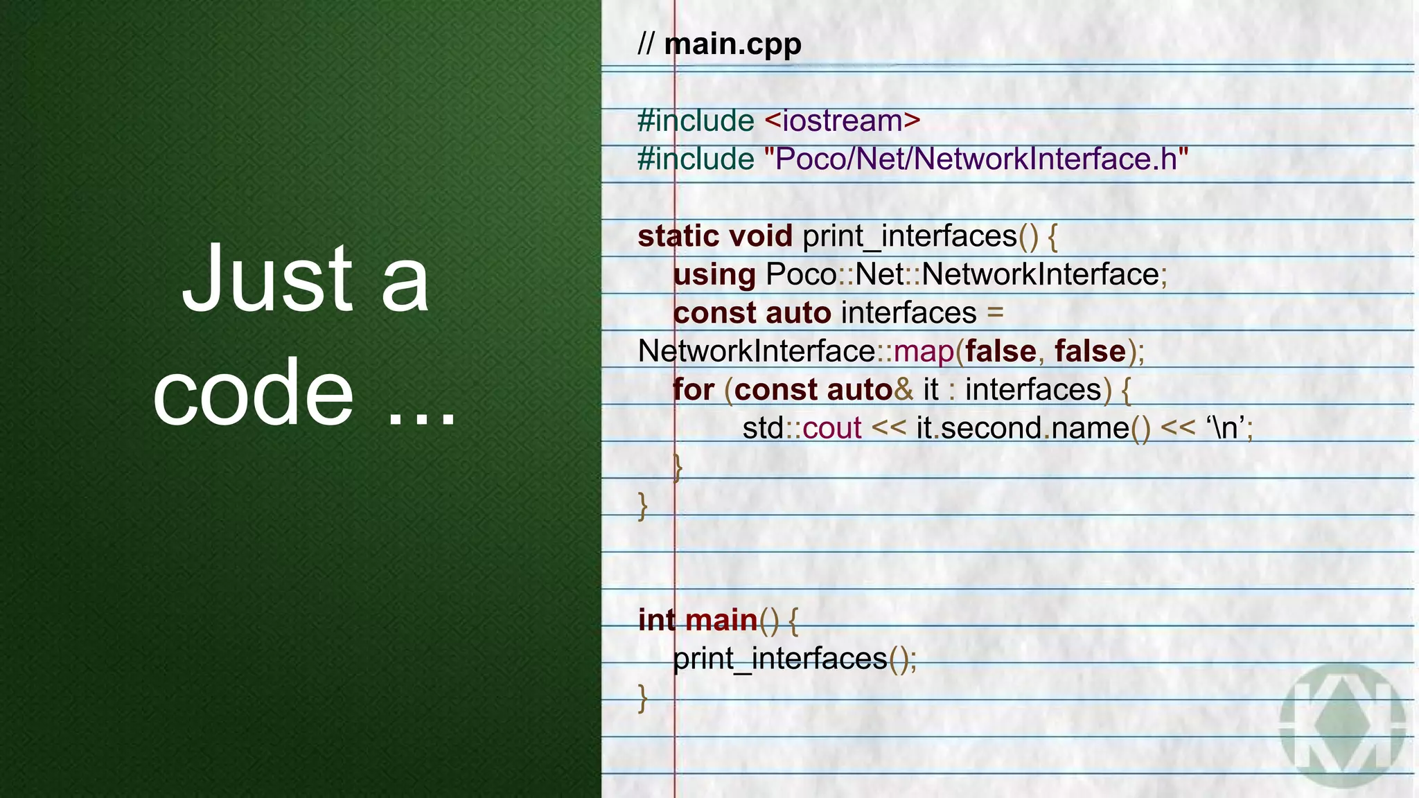 Just a
code ...
// main.cpp
#include <iostream>
#include "Poco/Net/NetworkInterface.h"
static void print_interfaces() {
using Poco::Net::NetworkInterface;
const auto interfaces =
NetworkInterface::map(false, false);
for (const auto& it : interfaces) {
std::cout << it.second.name() << ‘n’;
}
}
int main() {
print_interfaces();
}
 