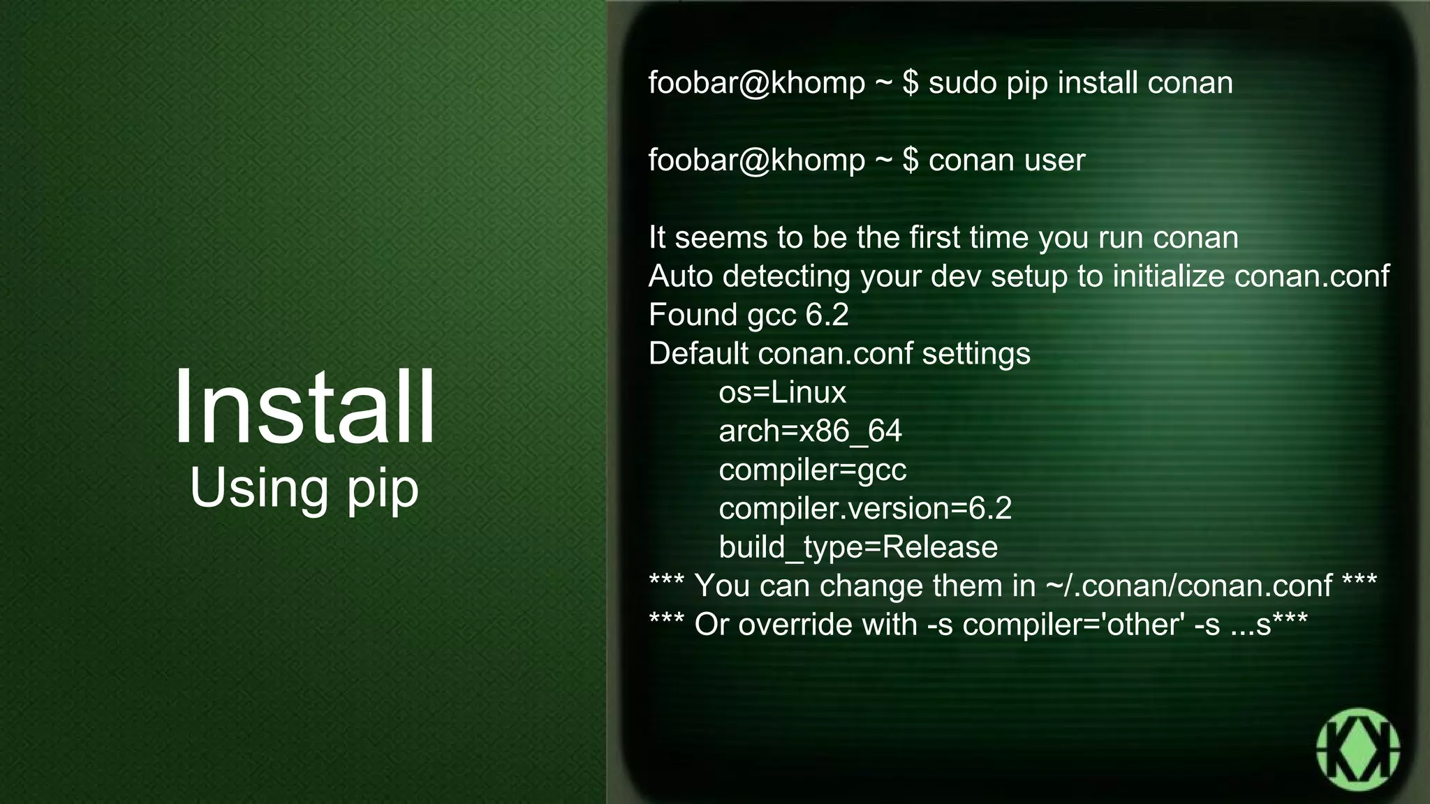 foobar@khomp ~ $ sudo pip install conan
foobar@khomp ~ $ conan user
It seems to be the first time you run conan
Auto detecting your dev setup to initialize conan.conf
Found gcc 6.2
Default conan.conf settings
os=Linux
arch=x86_64
compiler=gcc
compiler.version=6.2
build_type=Release
*** You can change them in ~/.conan/conan.conf ***
*** Or override with -s compiler='other' -s ...s***
Install
Using pip
 