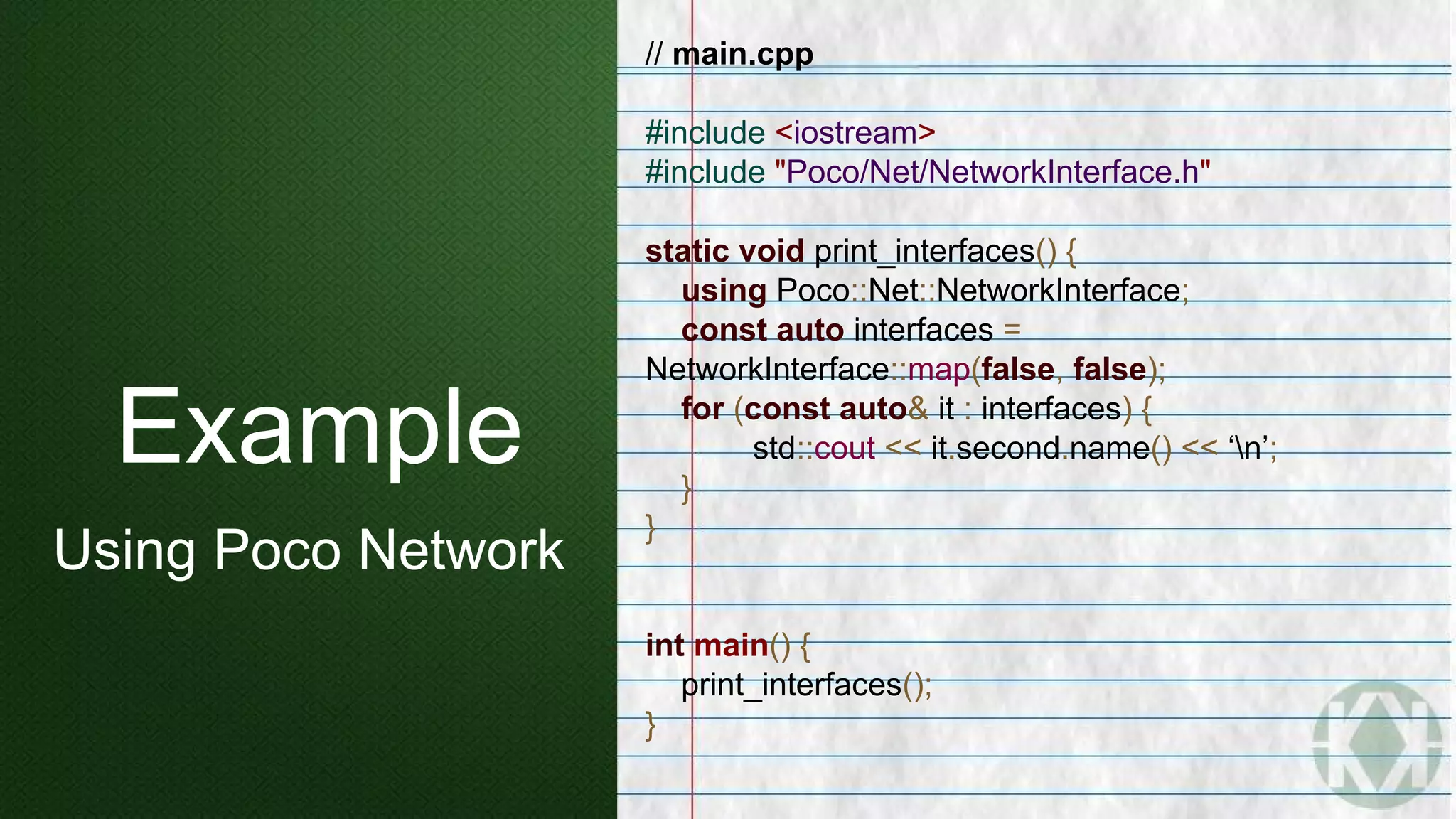 // main.cpp
#include <iostream>
#include "Poco/Net/NetworkInterface.h"
static void print_interfaces() {
using Poco::Net::NetworkInterface;
const auto interfaces =
NetworkInterface::map(false, false);
for (const auto& it : interfaces) {
std::cout << it.second.name() << ‘n’;
}
}
int main() {
print_interfaces();
}
Example
Using Poco Network
 