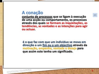 A conaçãoconjunto de processos que se ligam à execução de uma acção ou comportamento, os processos através dos quais se formam as inquietações, as tendências, as vontades e as intenções para agir ou actuar.89é o que faz com que um individuo se mova em direcção a um fim ou a um objectivo através da motivação, empenho, vontade e desejo para que assim este tenha um significado.5