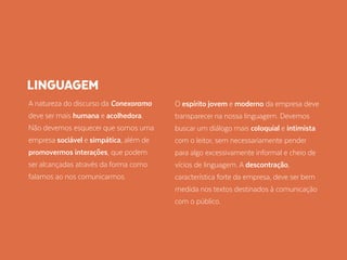 A natureza do discurso da Conexorama
deve ser mais humana e acolhedora.
Não devemos esquecer que somos uma
empresa sociável e simpática, além de
promovermos interações, que podem
ser alcançadas através da forma como
falamos ao nos comunicarmos.
O espírito jovem e moderno da empresa deve
transparecer na nossa linguagem. Devemos
buscar um diálogo mais coloquial e intimista
com o leitor, sem necessariamente pender
para algo excessivamente informal e cheio de
vícios de linguagem. A descontração,
característica forte da empresa, deve ser bem
medida nos textos destinados à comunicação
com o público.
LINGUAGEM
 