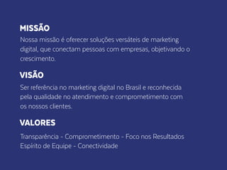 MISSÃO
Nossa missão é oferecer soluções versáteis de marketing
digital, que conectam pessoas com empresas, objetivando o
crescimento.
VISÃO
Ser referência no marketing digital no Brasil e reconhecida
pela qualidade no atendimento e comprometimento com
os nossos clientes.
VALORES
Transparência - Comprometimento - Foco nos Resultados
Espírito de Equipe - Conectividade
 