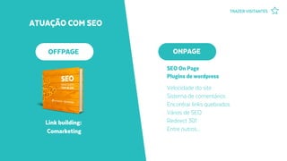 ATUAÇÃO COM SEO
Velocidade do site
Sistema de comentários
Encontrar links quebrados
Vários de SEO
Redirect 301
Entre outros...
OFFPAGE ONPAGE
SEO On Page
Plugins de wordpress
Link building:
Comarketing
TRAZER VISITANTES
 