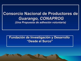 Consorcio Nacional de Productores de  Guarango, CONAPROG (Una Propuesta de adhesión voluntaria) Fundación de Investigación y Desarrollo   “ Desde el Surco” 