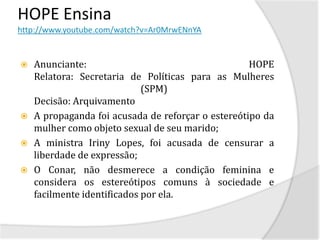 HOPE Ensina
http://www.youtube.com/watch?v=Ar0MrwENnYA


   Anunciante:                                     HOPE
    Relatora: Secretaria de Políticas para as Mulheres
                             (SPM)
    Decisão: Arquivamento
   A propaganda foi acusada de reforçar o estereótipo da
    mulher como objeto sexual de seu marido;
   A ministra Iriny Lopes, foi acusada de censurar a
    liberdade de expressão;
   O Conar, não desmerece a condição feminina e
    considera os estereótipos comuns à sociedade e
    facilmente identificados por ela.
 