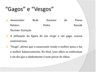 “Gagos” e “Vesgos”
   Anunciante:         Rede      Zacarias       de      Pneus
    Relator:                   Pedro                     Kassab
    Decisão: Sustação

   A utilização da figura de um vesgo e um gago, causou
    controvérsias;

   “Vesgo”, afirma que o anunciante vende o melhor pneu e faz
    o melhor balanceamento. No final, seus olhos se endireitam
    e ele diz que o alinhamento é num piscar de olhos;
 