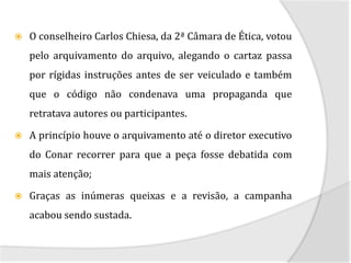   O conselheiro Carlos Chiesa, da 2ª Câmara de Ética, votou
    pelo arquivamento do arquivo, alegando o cartaz passa
    por rígidas instruções antes de ser veiculado e também
    que o código não condenava uma propaganda que
    retratava autores ou participantes.

   A princípio houve o arquivamento até o diretor executivo
    do Conar recorrer para que a peça fosse debatida com
    mais atenção;

   Graças as inúmeras queixas e a revisão, a campanha
    acabou sendo sustada.
 