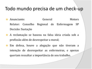Todo mundo precisa de um check-up
   Anunciante:              General               Motors
    Relator: Conselho Regional de Enfermagem SP
    Decisão: Sustação
   A reclamação se baseou na falsa ideia criada sob a
    profissão além de desrespeitar a moral;
   Em defesa, houve a alegação que não tiveram a
    intenção de desrespeitar as enfermeiras, e apenas
    queriam ressaltar a importância de seu trabalho.
 