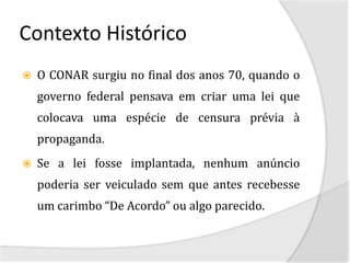 Contexto Histórico
   O CONAR surgiu no final dos anos 70, quando o
    governo federal pensava em criar uma lei que
    colocava uma espécie de censura prévia à
    propaganda.
   Se a lei fosse implantada, nenhum anúncio
    poderia ser veiculado sem que antes recebesse
    um carimbo “De Acordo” ou algo parecido.
 