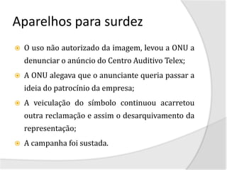 Aparelhos para surdez
   O uso não autorizado da imagem, levou a ONU a
    denunciar o anúncio do Centro Auditivo Telex;
   A ONU alegava que o anunciante queria passar a
    ideia do patrocínio da empresa;
   A veiculação do símbolo continuou acarretou
    outra reclamação e assim o desarquivamento da
    representação;
   A campanha foi sustada.
 