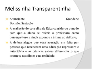Melissinha Transparentinha
   Anunciante:                              Grandene
    Decisão: Sustação
   A avaliação do conselho de Ética considerou o modo
    com que a aluna se referia a professora como
    desrespeitoso e ainda expondo a última ao ridículo;
   A defesa alegou que essa acusação era feita por
    pessoas que receberam uma educação repressora e
    autoritária e as crianças sabem diferenciar o que
    acontece nos filmes e na realidade;
 