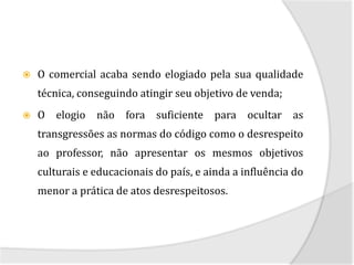    O comercial acaba sendo elogiado pela sua qualidade
    técnica, conseguindo atingir seu objetivo de venda;
   O elogio não fora suficiente para ocultar as
    transgressões as normas do código como o desrespeito
    ao professor, não apresentar os mesmos objetivos
    culturais e educacionais do país, e ainda a influência do
    menor a prática de atos desrespeitosos.
 