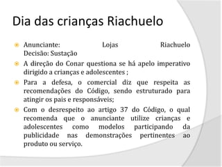 Dia das crianças Riachuelo
   Anunciante:                Lojas          Riachuelo
    Decisão: Sustação
   A direção do Conar questiona se há apelo imperativo
    dirigido a crianças e adolescentes ;
   Para a defesa, o comercial diz que respeita as
    recomendações do Código, sendo estruturado para
    atingir os pais e responsáveis;
   Com o desrespeito ao artigo 37 do Código, o qual
    recomenda que o anunciante utilize crianças e
    adolescentes como modelos participando da
    publicidade nas demonstrações pertinentes ao
    produto ou serviço.
 
