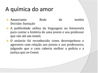 A química do amor
   Anunciante:           Rede        de        motéis
    Decisão: Sustação
   A publicidade utiliza da linguagem na fotonovela
    para contar a história de uma jovem e seu professor
    que vão até um motel;
   O anúncio foi reconhecido como desrespeitoso e
    agressivo com relação aos jovens e aos professores,
    julgando que o caso caberia melhor a polícia e a
    justiça que ao Conar.
 
