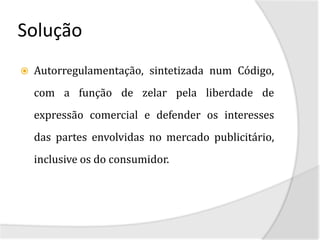 Solução
   Autorregulamentação, sintetizada num Código,
    com a função de zelar pela liberdade de
    expressão comercial e defender os interesses
    das partes envolvidas no mercado publicitário,
    inclusive os do consumidor.
 
