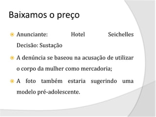 Baixamos o preço
   Anunciante:         Hotel         Seichelles
    Decisão: Sustação

   A denúncia se baseou na acusação de utilizar
    o corpo da mulher como mercadoria;

   A foto também estaria sugerindo uma
    modelo pré-adolescente.
 