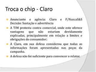 Troca o chip - Claro
   Anunciante e agência: Claro e F/NazcaS&S
    Decisão: Sustação e advertência
   A TIM protesta contra comercial, onde este oferece
    vantagens que não estariam devidamente
    explicadas, principalmente em relação a limites e
    obrigações do consumidor;
   A Claro, em sua defesa considerou que todas as
    informações foram apresentadas nas peças da
    campanha.
   A defesa não foi suficiente para convencer o relator.
 