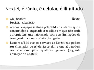 Nextel, é rádio, é celular, é ilimitado
   Anunciante:                                 Nextel
    Decisão: Alteração
   A denúncia, apresentada pela TIM, considerou que o
    consumidor é enganado a medida em que não seria
    apropriadamente informado sobre as limitações do
    serviço oferecido e a oferta divulgada;
   Lembra a TIM que, os serviços da Nextel não podem
    ser chamados de telefonia celular e que não podem
    ser vendidos para qualquer pessoa (segundo
    definição da Anatel);
 