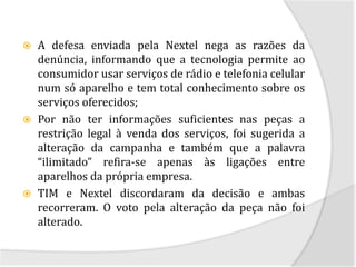    A defesa enviada pela Nextel nega as razões da
    denúncia, informando que a tecnologia permite ao
    consumidor usar serviços de rádio e telefonia celular
    num só aparelho e tem total conhecimento sobre os
    serviços oferecidos;
   Por não ter informações suficientes nas peças a
    restrição legal à venda dos serviços, foi sugerida a
    alteração da campanha e também que a palavra
    “ilimitado” refira-se apenas às ligações entre
    aparelhos da própria empresa.
   TIM e Nextel discordaram da decisão e ambas
    recorreram. O voto pela alteração da peça não foi
    alterado.
 