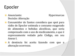Epocler
   Anunciante:                      Hypermarcas
    Decisão: Alteração
   Consumidor de Santos considera que spot para
    rádio de Epocler estimula o consumo exagerado
    de alimentos e bebidas alcoólicas, que seria
    compensado com o uso do medicamento, o que é
    expressamente vedado pelo Código, em seu
    Anexo I.
   A denúncia foi aceita fazendo com que a
    alteração ocorresse.
 