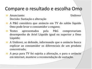 Compare o resultado e escolha Omo
   Anunciante:                                     Unilever
    Decisão: Sustação e alteração
   A P&G considera que anúncio em TV do sabão líquido
    Omo pode levar o consumidor a engano;
   Testes apresentados pela P&G comprovariam
    desempenho de Ariel Líquido igual ou superior a Omo
    Líquido;
   A Unilever, se defende, informando que o anúncio busca
    explicar ao consumidor os diferenciais de um produto
    concentrado;
   A peça para TV foi sujeita a alteração, e para o anúncio
    em internet, manteve a recomendação de sustação.
 