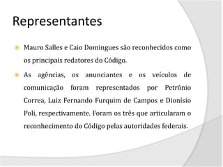 Representantes
   Mauro Salles e Caio Domingues são reconhecidos como
    os principais redatores do Código.

   As agências, os anunciantes e os veículos de
    comunicação    foram   representados   por   Petrônio
    Correa, Luiz Fernando Furquim de Campos e Dionísio
    Poli, respectivamente. Foram os três que articularam o
    reconhecimento do Código pelas autoridades federais.
 