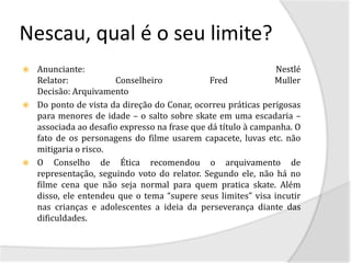 Nescau, qual é o seu limite?
 Anunciante:                                                 Nestlé
  Relator:            Conselheiro            Fred             Muller
  Decisão: Arquivamento
 Do ponto de vista da direção do Conar, ocorreu práticas perigosas
  para menores de idade – o salto sobre skate em uma escadaria –
  associada ao desafio expresso na frase que dá título à campanha. O
  fato de os personagens do filme usarem capacete, luvas etc. não
  mitigaria o risco.
 O Conselho de Ética recomendou o arquivamento de
  representação, seguindo voto do relator. Segundo ele, não há no
  filme cena que não seja normal para quem pratica skate. Além
  disso, ele entendeu que o tema “supere seus limites” visa incutir
  nas crianças e adolescentes a ideia da perseverança diante das
  dificuldades.
 