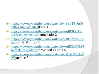    http://www.youtube.com/watch?v=s9qTZUu0j_
    U&feature=relatedtrak 3
   http://www.youtube.com/watch?v=qllFICi1On
    w&feature=related machado 2
   http://www.youtube.com/watch?v=0GCwx1841
    Pkbrombril antes 4
   http://www.youtube.com/watch?v=nl5ZeG3kY5
    g&feature=relatedbrombril depois 4
   http://www.youtube.com/watch?v=QD2lX4doX
    OYgarnier 5
 