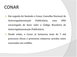 CONAR
   Em seguida foi fundado o Conar, Conselho Nacional de
    Autorregulamentação       Publicitária,   uma   ONG
    encarregada de fazer valer o Código Brasileiro de
    Autorregulamentação Publicitária.

   Desde então, o Conar já instaurou mais de 7 mil
    processos éticos e promoveu inúmeros acordos entre
    associados em conflito.
 