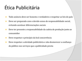 Ética Publicitária
   Todo anúncio deve ser honesto e verdadeiro e respeitar as leis do país

   Deve ser preparado com o devido senso de responsabilidade social,
    evitando acentuar diferenciações sociais

   Deve ter presente a responsabilidade da cadeia de produção junto ao
    consumidor

   Deve respeitar o princípio da leal concorrência

   Deve respeitar a atividade publicitária e não desmerecer a confiança
    do público nos serviços que a publicidade presta
 