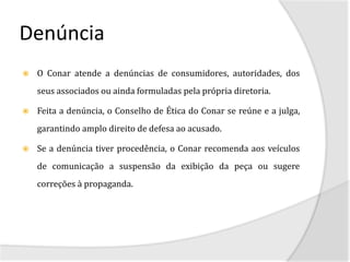 Denúncia
   O Conar atende a denúncias de consumidores, autoridades, dos
    seus associados ou ainda formuladas pela própria diretoria.

   Feita a denúncia, o Conselho de Ética do Conar se reúne e a julga,
    garantindo amplo direito de defesa ao acusado.

   Se a denúncia tiver procedência, o Conar recomenda aos veículos
    de comunicação a suspensão da exibição da peça ou sugere
    correções à propaganda.
 
