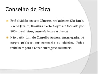 Conselho de Ética
   Está dividido em sete Câmaras, sediadas em São Paulo,
    Rio de Janeiro, Brasília e Porto Alegre e é formado por
    180 conselheiros, entre efetivos e suplentes.
   Não participam do Conselho pessoas encarregadas de
    cargos públicos por nomeação ou eleições. Todos
    trabalham para o Conar em regime voluntário.
 