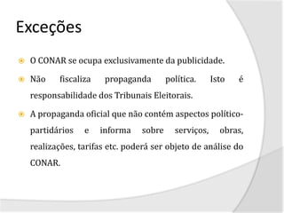 Exceções
   O CONAR se ocupa exclusivamente da publicidade.

   Não    fiscaliza    propaganda       política.     Isto   é
    responsabilidade dos Tribunais Eleitorais.

   A propaganda oficial que não contém aspectos político-
    partidários   e    informa   sobre     serviços,     obras,
    realizações, tarifas etc. poderá ser objeto de análise do
    CONAR.
 