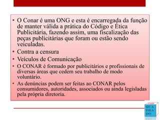 • O Conar é uma ONG e esta é encarregada da função
de manter válida a prática do Código e Ética
Publicitária, fazendo assim, uma fiscalização das
peças publicitárias que foram ou estão sendo
veiculadas.
• Contra a censura
• Veículos de Comunicação
• O CONAR é formado por publicitários e profissionais de
diversas áreas que cedem seu trabalho de modo
voluntário.
• As denúncias podem ser feitas ao CONAR pelos
consumidores, autoridades, associados ou ainda legisladas
pela própria diretoria.
 