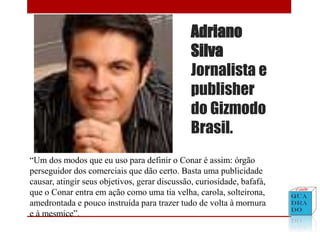 Adriano
Silva
Jornalista e
publisher
do Gizmodo
Brasil.
“Um dos modos que eu uso para definir o Conar é assim: órgão
perseguidor dos comerciais que dão certo. Basta uma publicidade
causar, atingir seus objetivos, gerar discussão, curiosidade, bafafá,
que o Conar entra em ação como uma tia velha, carola, solteirona,
amedrontada e pouco instruída para trazer tudo de volta à mornura
e à mesmice”.
 
