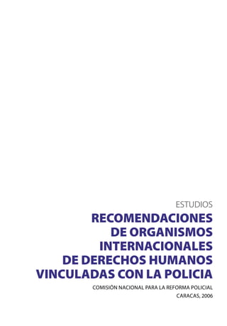 ESTUDIOS

RECOMENDACIONES
DE ORGANISMOS
INTERNACIONALES
DE DERECHOS HUMANOS
VINCULADAS CON LA POLICIA
COMISIÓN NACIONAL PARA LA REFORMA POLICIAL
CARACAS, 2006

 