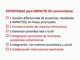 ESTRATEGIAS para IMPACTO IDi universitarias
 1 Gestión diferenciada de proyectos, resultados
e IMPACTOS, en líneas priorizados
 2 Fortalecimiento del sistema institucional
 3 Elevación prioridad real a la IDi
 4 Integración pertinente de funciones
sustantivas universitarias
 5 Integración con entorno económico y social
 6 Colaboración internacional pertinente
 