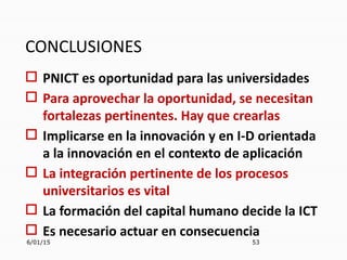 CONCLUSIONES
 PNICT es oportunidad para las universidades
 Para aprovechar la oportunidad, se necesitan
fortalezas pertinentes. Hay que crearlas
 Implicarse en la innovación y en I-D orientada
a la innovación en el contexto de aplicación
 La integración pertinente de los procesos
universitarios es vital
 La formación del capital humano decide la ICT
 Es necesario actuar en consecuencia
6/01/15 53
 