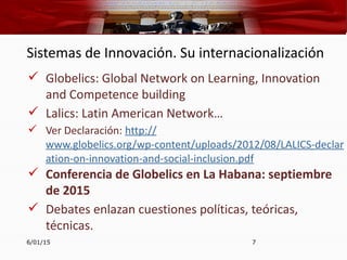Sistemas de Innovación. Su internacionalización
 Globelics: Global Network on Learning, Innovation
and Competence building
 Lalics: Latin American Network…
 Ver Declaración: http://
www.globelics.org/wp-content/uploads/2012/08/LALICS-declar
ation-on-innovation-and-social-inclusion.pdf
 Conferencia de Globelics en La Habana: septiembre
de 2015
 Debates enlazan cuestiones políticas, teóricas,
técnicas.
6/01/15 7
 