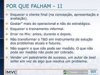 POR QUE FALHAM - 1I 
 Esquecer o cliente final (na concepção, apresentação e 
avaliação). 
 Gostar” mais do operacional e não do estratégico. 
 Esquecer o treinamento informal. 
 Errar no Mix: antes, durante e depois. 
 Não transformar o T&D em instrumento de solução 
dos problemas atuais e futuros. 
 Não sugerir o que não pode ser medido. O que não 
pode ser medido não pode ser cobrado. 
 Vender um palestrante de sucesso, um autor de best 
seller em vez de algo que resolva um problema. 
 