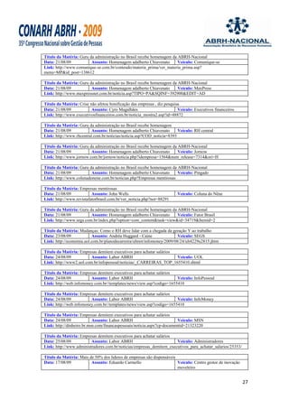 Título da Matéria: Guru da administração no Brasil recebe homenagem da ABRH-Nacional
Data: 21/08/09           Assunto: Homenagem adalberto Chiavenato       Veículo: Comunique-se
Link: http://www.comunique-se.com.br/conteudo/materia_prima/ver_materia_prima.asp?
menu=MP&id_post=138612

Título da Matéria: Guru da administração no Brasil recebe homenagem da ABRH-Nacional
Data: 21/08/09           Assunto: Homenagem adalberto Chiavenato       Veículo: MaxPress
Link: http://www.maxpressnet.com.br/noticia.asp?TIPO=PA&SQINF=392900&EDIT=AD

Título da Matéria: Crise não afetou bonificação das empresas , diz pesquisa
Data: 21/08/09            Assunto: Cyro Magalhães                         Veículo: Executivos financeiros
Link: http://www.executivosfinanceiros.com.br/noticia_mostra2.asp?id=48872

Título da Matéria: Guru da administração no Brasil recebe homenagem
Data: 21/08/09            Assunto: Homenagem adalberto Chiavenato       Veículo: RH central
Link: http://www.rhcentral.com.br/noticias/noticia.asp?COD_noticia=8393

Título da Matéria: Guru da administração no Brasil recebe homenagem da ABRH-Nacional
Data: 21/08/09           Assunto: Homenagem adalberto Chiavenato       Veículo: Jornow
Link: http://www.jornow.com.br/jornow/noticia.php?idempresa=1564&num_release=7314&ori=H

Título da Matéria: Guru da administração no Brasil recebe homenagem da ABRH-Nacional
Data: 21/08/09           Assunto: Homenagem adalberto Chiavenato       Veículo: Pingado
Link: http://www.colunadonene.com.br/noticias.php?Empresas mentirosas

Título da Matéria: Empresas mentirosas
Data: 21/08/09            Assunto: John Wells                            Veículo: Coluna do Nêne
Link: http://www.revistafatorbrasil.com.br/ver_noticia.php?not=88291

Título da Matéria: Guru da administração no Brasil recebe homenagem da ABRH-Nacional
Data: 21/08/09           Assunto: Homenagem adalberto Chiavenato       Veículo: Fator Brasil
Link: http://www.segs.com.br/index.php?option=com_content&task=view&id=34719&Itemid=2

Título da Matéria: Mudanças: Como o RH deve lidar com a chegada da geração Y ao trabalho
Data: 23/08/09            Assunto: Andréa Huggard - Caine                Veículo: SEGS
Link: http://economia.uol.com.br/planodecarreira/ultnot/infomoney/2009/08/24/ult4229u2815.jhtm

Título da Matéria: Empresas demitem executivos para achatar salários
Data: 24/08/09           Assunto: Labor ABRH                         Veículo: UOL
Link: http://www2.uol.com.br/infopessoal/noticias/_CARREIRAS_TOP_1655410.shtml

Título da Matéria: Empresas demitem executivos para achatar salários
Data: 24/08/09           Assunto: Labor ABRH                          Veículo: InfoPessoal
Link: http://web.infomoney.com.br//templates/news/view.asp?codigo=1655410

Título da Matéria: Empresas demitem executivos para achatar salários
Data: 24/08/09           Assunto: Labor ABRH                          Veículo: InfoMoney
Link: http://web.infomoney.com.br//templates/news/view.asp?codigo=1655410

Título da Matéria: Empresas demitem executivos para achatar salários
Data: 24/08/09             Assunto: Labor ABRH                           Veículo: MSN
Link: http://dinheiro.br.msn.com/financaspessoais/noticia.aspx?cp-documentid=21323220

Título da Matéria: Empresas demitem executivos para achatar salários
Data: 25/08/09           Assunto: Labor ABRH                          Veículo: Administradores
Link: http://www.administradores.com.br/noticias/empresas_demitem_executivos_para_achatar_salarios/25353/

Título da Matéria: Mais de 50% dos lideres de empresas são dispensáveis
Data: 17/08/09           Assunto: Eduardo Carmello                      Veículo: Centro gestor de inovação
                                                                        moveleiro


                                                                                                             27
 